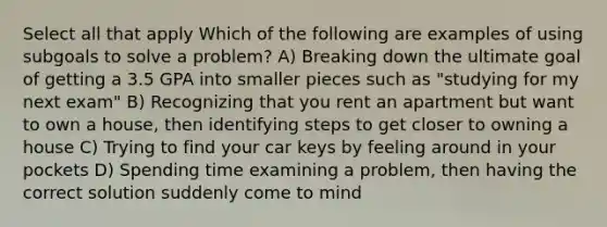 Select all that apply Which of the following are examples of using subgoals to solve a problem? A) Breaking down the ultimate goal of getting a 3.5 GPA into smaller pieces such as "studying for my next exam" B) Recognizing that you rent an apartment but want to own a house, then identifying steps to get closer to owning a house C) Trying to find your car keys by feeling around in your pockets D) Spending time examining a problem, then having the correct solution suddenly come to mind