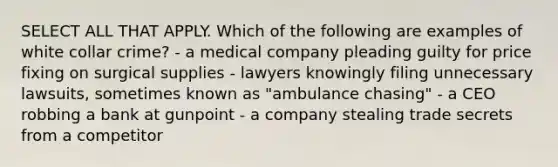 SELECT ALL THAT APPLY. Which of the following are examples of white collar crime? - a medical company pleading guilty for price fixing on surgical supplies - lawyers knowingly filing unnecessary lawsuits, sometimes known as "ambulance chasing" - a CEO robbing a bank at gunpoint - a company stealing trade secrets from a competitor