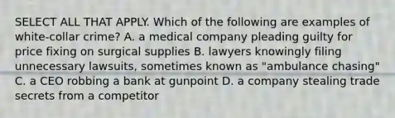 SELECT ALL THAT APPLY. Which of the following are examples of white-collar crime? A. a medical company pleading guilty for price fixing on surgical supplies B. lawyers knowingly filing unnecessary lawsuits, sometimes known as "ambulance chasing" C. a CEO robbing a bank at gunpoint D. a company stealing trade secrets from a competitor