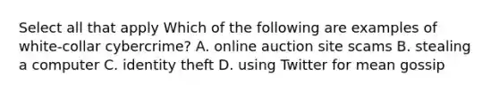 Select all that apply Which of the following are examples of white-collar cybercrime? A. online auction site scams B. stealing a computer C. identity theft D. using Twitter for mean gossip