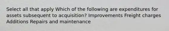 Select all that apply Which of the following are expenditures for assets subsequent to acquisition? Improvements Freight charges Additions Repairs and maintenance