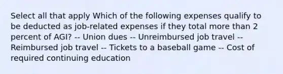 Select all that apply Which of the following expenses qualify to be deducted as job-related expenses if they total more than 2 percent of AGI? -- Union dues -- Unreimbursed job travel -- Reimbursed job travel -- Tickets to a baseball game -- Cost of required continuing education