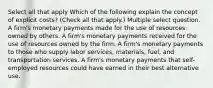 Select all that apply Which of the following explain the concept of explicit costs? (Check all that apply.) Multiple select question. A firm's monetary payments made for the use of resources owned by others. A firm's monetary payments received for the use of resources owned by the firm. A firm's monetary payments to those who supply labor services, materials, fuel, and transportation services. A firm's monetary payments that self-employed resources could have earned in their best alternative use.