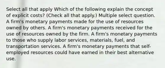 Select all that apply Which of the following explain the concept of explicit costs? (Check all that apply.) Multiple select question. A firm's monetary payments made for the use of resources owned by others. A firm's monetary payments received for the use of resources owned by the firm. A firm's monetary payments to those who supply labor services, materials, fuel, and transportation services. A firm's monetary payments that self-employed resources could have earned in their best alternative use.