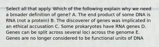 Select all that apply. Which of the following explain why we need a broader definition of gene? A. The end product of some DNA is RNA (not a protein) B. The discoverer of genes was implicated in an ethical accusation C. Some prokaryotes have RNA genes D. Genes can be split across several loci across the genome E. Genes are no longer considered to be functional units of DNA