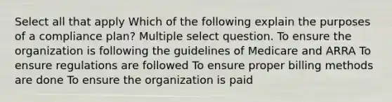 Select all that apply Which of the following explain the purposes of a compliance plan? Multiple select question. To ensure the organization is following the guidelines of Medicare and ARRA To ensure regulations are followed To ensure proper billing methods are done To ensure the organization is paid