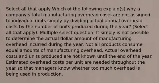 Select all that apply Which of the following explain(s) why a company's total manufacturing overhead costs are not assigned to individual units simply by dividing actual annual overhead costs by the number of units produced during the year? (Select all that apply). Multiple select question. It simply is not possible to determine the actual dollar amount of manufacturing overhead incurred during the year. Not all products consume equal amounts of manufacturing overhead. Actual overhead costs and units produced are not known until the end of the year. Estimated overhead costs per unit are needed throughout the year so that managers know whether too much overhead is being used in production.