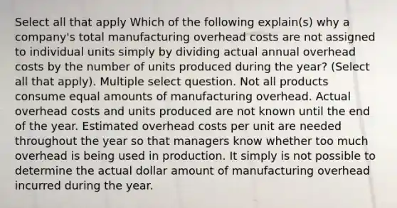 Select all that apply Which of the following explain(s) why a company's total manufacturing overhead costs are not assigned to individual units simply by dividing actual annual overhead costs by the number of units produced during the year? (Select all that apply). Multiple select question. Not all products consume equal amounts of manufacturing overhead. Actual overhead costs and units produced are not known until the end of the year. Estimated overhead costs per unit are needed throughout the year so that managers know whether too much overhead is being used in production. It simply is not possible to determine the actual dollar amount of manufacturing overhead incurred during the year.