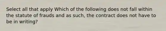 Select all that apply Which of the following does not fall within the statute of frauds and as such, the contract does not have to be in writing?