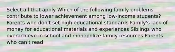 Select all that apply Which of the following family problems contribute to lower achievement among low-income students? Parents who don't set high educational standards Family's lack of money for educational materials and experiences Siblings who overachieve in school and monopolize family resources Parents who can't read