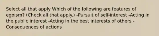 Select all that apply Which of the following are features of egoism? (Check all that apply.) -Pursuit of self-interest -Acting in the public interest -Acting in the best interests of others -Consequences of actions