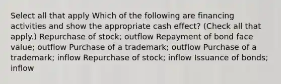 Select all that apply Which of the following are financing activities and show the appropriate cash effect? (Check all that apply.) Repurchase of stock; outflow Repayment of bond face value; outflow Purchase of a trademark; outflow Purchase of a trademark; inflow Repurchase of stock; inflow Issuance of bonds; inflow