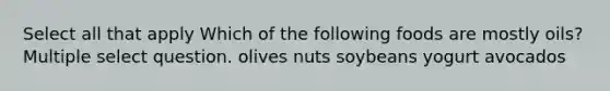 Select all that apply Which of the following foods are mostly oils? Multiple select question. olives nuts soybeans yogurt avocados
