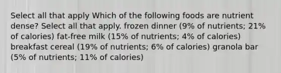 Select all that apply Which of the following foods are nutrient dense? Select all that apply. frozen dinner (9% of nutrients; 21% of calories) fat-free milk (15% of nutrients; 4% of calories) breakfast cereal (19% of nutrients; 6% of calories) granola bar (5% of nutrients; 11% of calories)