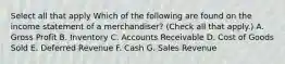 Select all that apply Which of the following are found on the income statement of a merchandiser? (Check all that apply.) A. Gross Profit B. Inventory C. Accounts Receivable D. Cost of Goods Sold E. Deferred Revenue F. Cash G. Sales Revenue