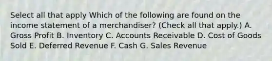 Select all that apply Which of the following are found on the income statement of a merchandiser? (Check all that apply.) A. Gross Profit B. Inventory C. Accounts Receivable D. Cost of Goods Sold E. Deferred Revenue F. Cash G. Sales Revenue