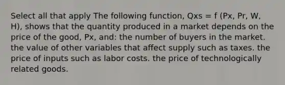 Select all that apply The following function, Qxs = f (Px, Pr, W, H), shows that the quantity produced in a market depends on the price of the good, Px, and: the number of buyers in the market. the value of other variables that affect supply such as taxes. the price of inputs such as labor costs. the price of technologically related goods.