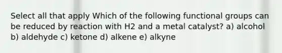 Select all that apply Which of the following functional groups can be reduced by reaction with H2 and a metal catalyst? a) alcohol b) aldehyde c) ketone d) alkene e) alkyne