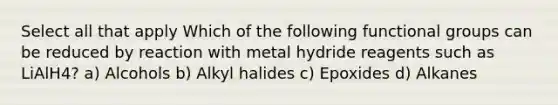 Select all that apply Which of the following functional groups can be reduced by reaction with metal hydride reagents such as LiAlH4? a) Alcohols b) Alkyl halides c) Epoxides d) Alkanes