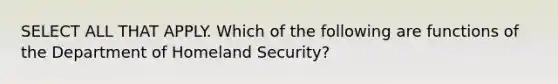 SELECT ALL THAT APPLY. Which of the following are functions of the Department of Homeland Security?