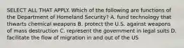 SELECT ALL THAT APPLY. Which of the following are functions of the Department of Homeland Security? A. fund technology that thwarts chemical weapons B. protect the U.S. against weapons of mass destruction C. represent the government in legal suits D. facilitate the flow of migration in and out of the US