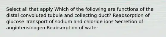 Select all that apply Which of the following are functions of the distal convoluted tubule and collecting duct? Reabsorption of glucose Transport of sodium and chloride ions Secretion of angiotensinogen Reabsorption of water