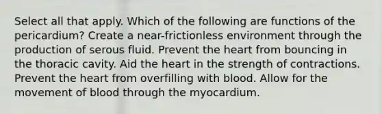 Select all that apply. Which of the following are functions of the pericardium? Create a near-frictionless environment through the production of serous fluid.​ Prevent the heart from bouncing in the thoracic cavity.​ Aid the heart in the strength of contractions.​ Prevent the heart from overfilling with blood.​ Allow for the movement of blood through the myocardium.​