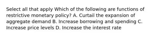 Select all that apply Which of the following are functions of restrictive <a href='https://www.questionai.com/knowledge/kEE0G7Llsx-monetary-policy' class='anchor-knowledge'>monetary policy</a>? A. Curtail the expansion of aggregate demand B. Increase borrowing and spending C. Increase price levels D. Increase the interest rate