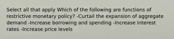 Select all that apply Which of the following are functions of restrictive monetary policy? -Curtail the expansion of aggregate demand -Increase borrowing and spending -Increase interest rates -Increase price levels