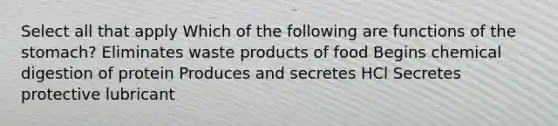 Select all that apply Which of the following are functions of the stomach? Eliminates waste products of food Begins chemical digestion of protein Produces and secretes HCl Secretes protective lubricant