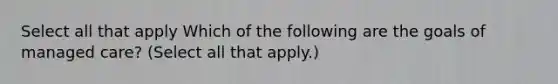 Select all that apply Which of the following are the goals of managed care? (Select all that apply.)