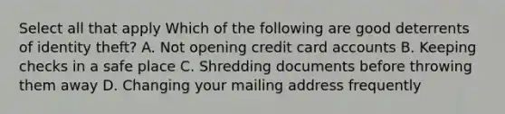 Select all that apply Which of the following are good deterrents of identity theft? A. Not opening credit card accounts B. Keeping checks in a safe place C. Shredding documents before throwing them away D. Changing your mailing address frequently