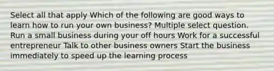 Select all that apply Which of the following are good ways to learn how to run your own business? Multiple select question. Run a small business during your off hours Work for a successful entrepreneur Talk to other business owners Start the business immediately to speed up the learning process