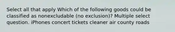 Select all that apply Which of the following goods could be classified as nonexcludable (no exclusion)? Multiple select question. iPhones concert tickets cleaner air county roads