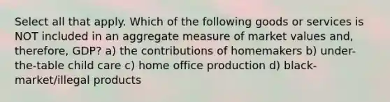 Select all that apply. Which of the following goods or services is NOT included in an aggregate measure of market values and, therefore, GDP? a) the contributions of homemakers b) under-the-table child care c) home office production d) black-market/illegal products