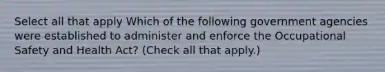 Select all that apply Which of the following government agencies were established to administer and enforce the Occupational Safety and Health Act? (Check all that apply.)