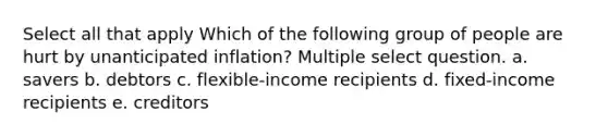 Select all that apply Which of the following group of people are hurt by unanticipated inflation? Multiple select question. a. savers b. debtors c. flexible-income recipients d. fixed-income recipients e. creditors