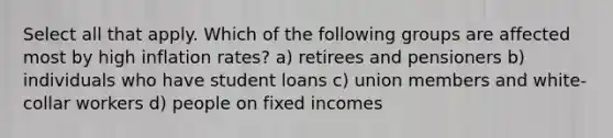 Select all that apply. Which of the following groups are affected most by high inflation rates? a) retirees and pensioners b) individuals who have student loans c) union members and white-collar workers d) people on fixed incomes