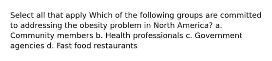 Select all that apply Which of the following groups are committed to addressing the obesity problem in North America? a. Community members b. Health professionals c. Government agencies d. Fast food restaurants