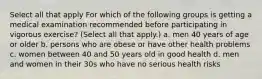 Select all that apply For which of the following groups is getting a medical examination recommended before participating in vigorous exercise? (Select all that apply.) a. men 40 years of age or older b. persons who are obese or have other health problems c. women between 40 and 50 years old in good health d. men and women in their 30s who have no serious health risks