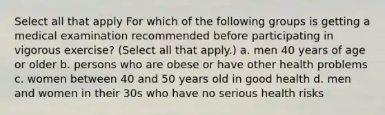 Select all that apply For which of the following groups is getting a medical examination recommended before participating in vigorous exercise? (Select all that apply.) a. men 40 years of age or older b. persons who are obese or have other health problems c. women between 40 and 50 years old in good health d. men and women in their 30s who have no serious health risks