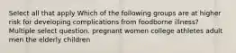 Select all that apply Which of the following groups are at higher risk for developing complications from foodborne illness? Multiple select question. pregnant women college athletes adult men the elderly children