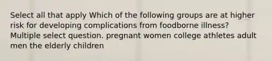 Select all that apply Which of the following groups are at higher risk for developing complications from foodborne illness? Multiple select question. pregnant women college athletes adult men the elderly children