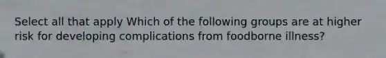 Select all that apply Which of the following groups are at higher risk for developing complications from foodborne illness?