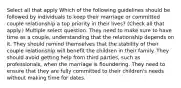 Select all that apply Which of the following guidelines should be followed by individuals to keep their marriage or committed couple relationship a top priority in their lives? (Check all that apply.) Multiple select question. They need to make sure to have time as a couple, understanding that the relationship depends on it. They should remind themselves that the stability of their couple relationship will benefit the children in their family. They should avoid getting help from third parties, such as professionals, when the marriage is floundering. They need to ensure that they are fully committed to their children's needs without making time for dates.