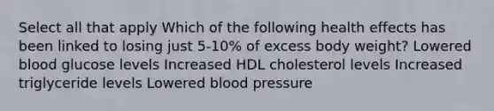 Select all that apply Which of the following health effects has been linked to losing just 5-10% of excess body weight? Lowered blood glucose levels Increased HDL cholesterol levels Increased triglyceride levels Lowered blood pressure