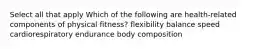 Select all that apply Which of the following are health-related components of physical fitness? flexibility balance speed cardiorespiratory endurance body composition