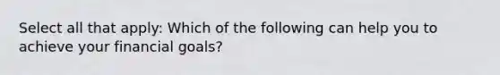 Select all that apply: Which of the following can help you to achieve your financial goals?