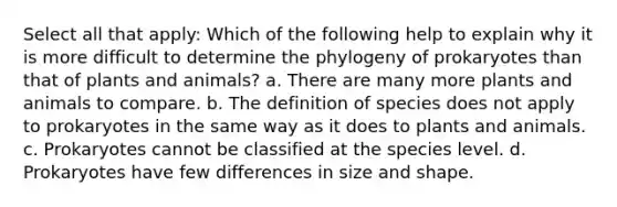 Select all that apply: Which of the following help to explain why it is more difficult to determine the phylogeny of prokaryotes than that of plants and animals? a. There are many more plants and animals to compare. b. The definition of species does not apply to prokaryotes in the same way as it does to plants and animals. c. Prokaryotes cannot be classified at the species level. d. Prokaryotes have few differences in size and shape.