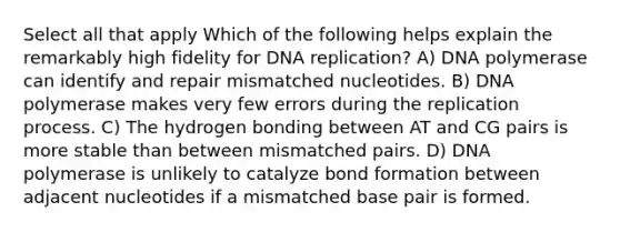 Select all that apply Which of the following helps explain the remarkably high fidelity for <a href='https://www.questionai.com/knowledge/kofV2VQU2J-dna-replication' class='anchor-knowledge'>dna replication</a>? A) DNA polymerase can identify and repair mismatched nucleotides. B) DNA polymerase makes very few errors during the replication process. C) The hydrogen bonding between AT and CG pairs is more stable than between mismatched pairs. D) DNA polymerase is unlikely to catalyze bond formation between adjacent nucleotides if a mismatched base pair is formed.